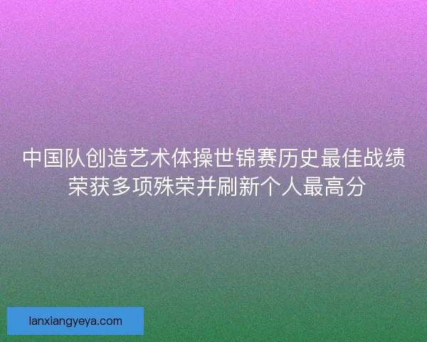 中国队创造艺术体操世锦赛历史最佳战绩 荣获多项殊荣并刷新个人最高分
