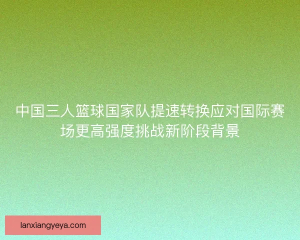 中国三人篮球国家队提速转换应对国际赛场更高强度挑战新阶段背景